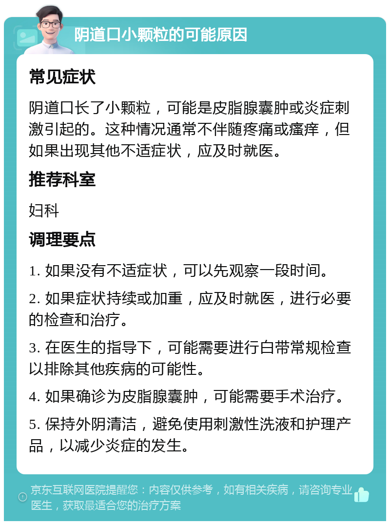 阴道口小颗粒的可能原因 常见症状 阴道口长了小颗粒，可能是皮脂腺囊肿或炎症刺激引起的。这种情况通常不伴随疼痛或瘙痒，但如果出现其他不适症状，应及时就医。 推荐科室 妇科 调理要点 1. 如果没有不适症状，可以先观察一段时间。 2. 如果症状持续或加重，应及时就医，进行必要的检查和治疗。 3. 在医生的指导下，可能需要进行白带常规检查以排除其他疾病的可能性。 4. 如果确诊为皮脂腺囊肿，可能需要手术治疗。 5. 保持外阴清洁，避免使用刺激性洗液和护理产品，以减少炎症的发生。