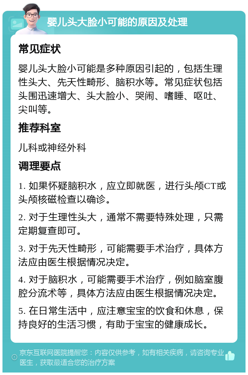 婴儿头大脸小可能的原因及处理 常见症状 婴儿头大脸小可能是多种原因引起的，包括生理性头大、先天性畸形、脑积水等。常见症状包括头围迅速增大、头大脸小、哭闹、嗜睡、呕吐、尖叫等。 推荐科室 儿科或神经外科 调理要点 1. 如果怀疑脑积水，应立即就医，进行头颅CT或头颅核磁检查以确诊。 2. 对于生理性头大，通常不需要特殊处理，只需定期复查即可。 3. 对于先天性畸形，可能需要手术治疗，具体方法应由医生根据情况决定。 4. 对于脑积水，可能需要手术治疗，例如脑室腹腔分流术等，具体方法应由医生根据情况决定。 5. 在日常生活中，应注意宝宝的饮食和休息，保持良好的生活习惯，有助于宝宝的健康成长。