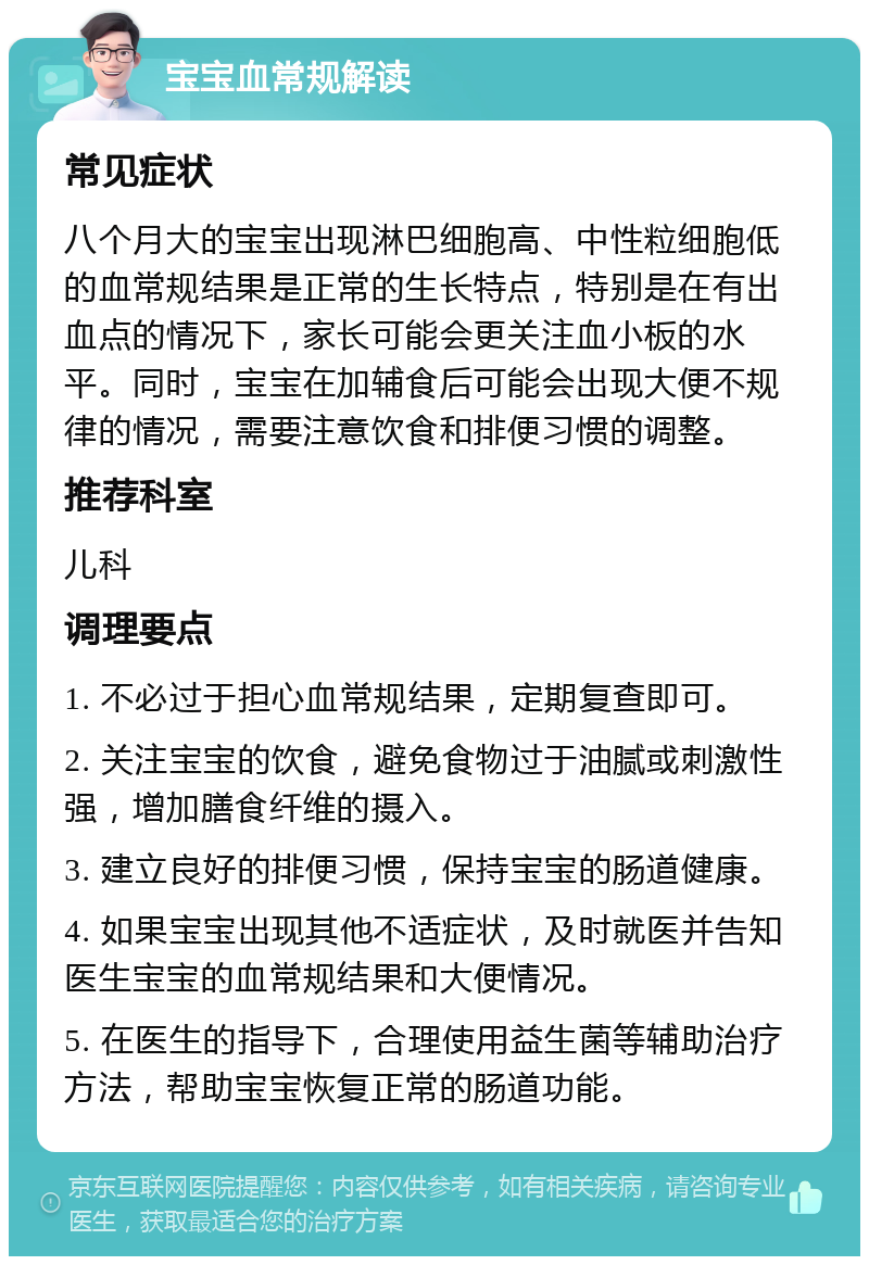 宝宝血常规解读 常见症状 八个月大的宝宝出现淋巴细胞高、中性粒细胞低的血常规结果是正常的生长特点，特别是在有出血点的情况下，家长可能会更关注血小板的水平。同时，宝宝在加辅食后可能会出现大便不规律的情况，需要注意饮食和排便习惯的调整。 推荐科室 儿科 调理要点 1. 不必过于担心血常规结果，定期复查即可。 2. 关注宝宝的饮食，避免食物过于油腻或刺激性强，增加膳食纤维的摄入。 3. 建立良好的排便习惯，保持宝宝的肠道健康。 4. 如果宝宝出现其他不适症状，及时就医并告知医生宝宝的血常规结果和大便情况。 5. 在医生的指导下，合理使用益生菌等辅助治疗方法，帮助宝宝恢复正常的肠道功能。