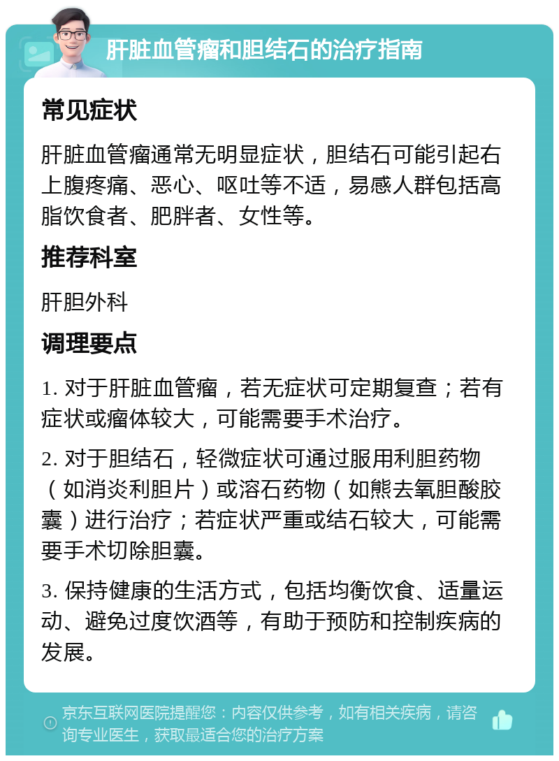 肝脏血管瘤和胆结石的治疗指南 常见症状 肝脏血管瘤通常无明显症状，胆结石可能引起右上腹疼痛、恶心、呕吐等不适，易感人群包括高脂饮食者、肥胖者、女性等。 推荐科室 肝胆外科 调理要点 1. 对于肝脏血管瘤，若无症状可定期复查；若有症状或瘤体较大，可能需要手术治疗。 2. 对于胆结石，轻微症状可通过服用利胆药物（如消炎利胆片）或溶石药物（如熊去氧胆酸胶囊）进行治疗；若症状严重或结石较大，可能需要手术切除胆囊。 3. 保持健康的生活方式，包括均衡饮食、适量运动、避免过度饮酒等，有助于预防和控制疾病的发展。