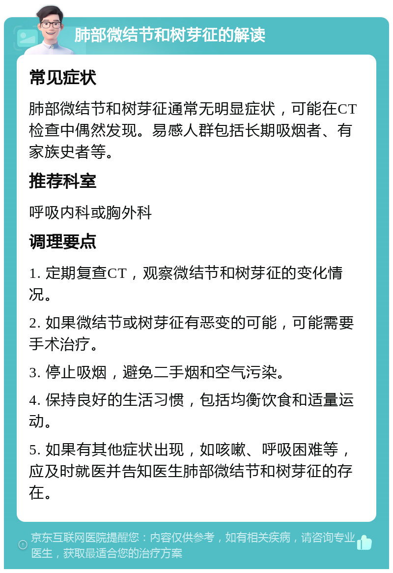 肺部微结节和树芽征的解读 常见症状 肺部微结节和树芽征通常无明显症状，可能在CT检查中偶然发现。易感人群包括长期吸烟者、有家族史者等。 推荐科室 呼吸内科或胸外科 调理要点 1. 定期复查CT，观察微结节和树芽征的变化情况。 2. 如果微结节或树芽征有恶变的可能，可能需要手术治疗。 3. 停止吸烟，避免二手烟和空气污染。 4. 保持良好的生活习惯，包括均衡饮食和适量运动。 5. 如果有其他症状出现，如咳嗽、呼吸困难等，应及时就医并告知医生肺部微结节和树芽征的存在。