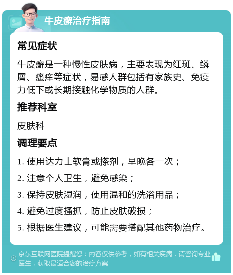 牛皮癣治疗指南 常见症状 牛皮癣是一种慢性皮肤病，主要表现为红斑、鳞屑、瘙痒等症状，易感人群包括有家族史、免疫力低下或长期接触化学物质的人群。 推荐科室 皮肤科 调理要点 1. 使用达力士软膏或搽剂，早晚各一次； 2. 注意个人卫生，避免感染； 3. 保持皮肤湿润，使用温和的洗浴用品； 4. 避免过度搔抓，防止皮肤破损； 5. 根据医生建议，可能需要搭配其他药物治疗。