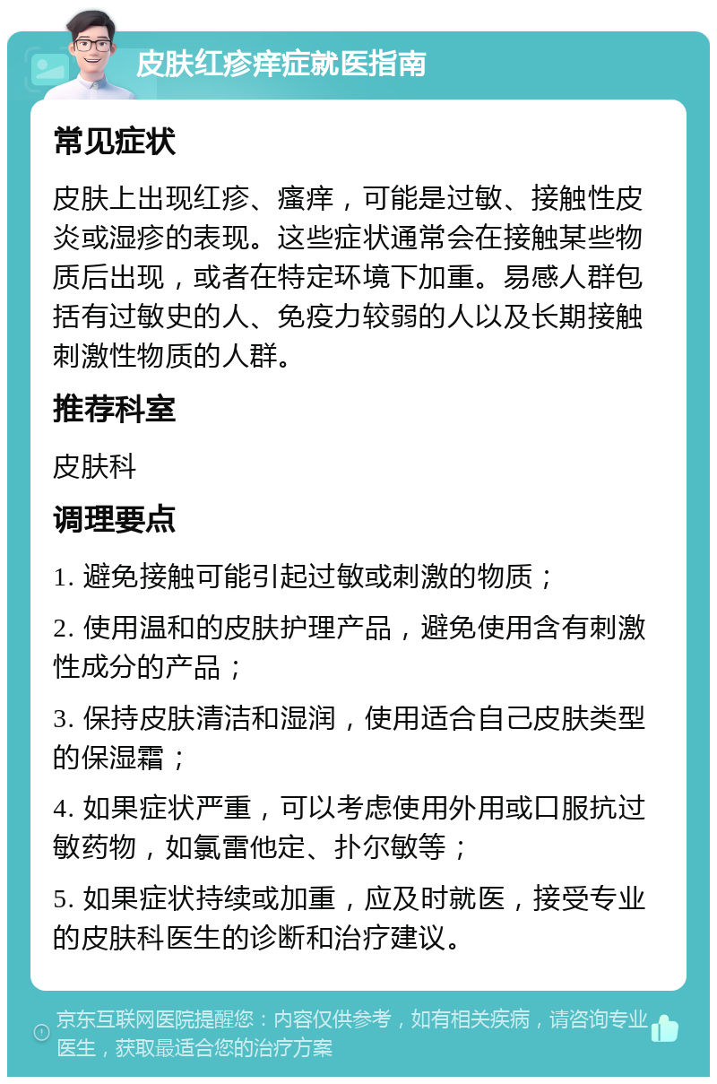 皮肤红疹痒症就医指南 常见症状 皮肤上出现红疹、瘙痒，可能是过敏、接触性皮炎或湿疹的表现。这些症状通常会在接触某些物质后出现，或者在特定环境下加重。易感人群包括有过敏史的人、免疫力较弱的人以及长期接触刺激性物质的人群。 推荐科室 皮肤科 调理要点 1. 避免接触可能引起过敏或刺激的物质； 2. 使用温和的皮肤护理产品，避免使用含有刺激性成分的产品； 3. 保持皮肤清洁和湿润，使用适合自己皮肤类型的保湿霜； 4. 如果症状严重，可以考虑使用外用或口服抗过敏药物，如氯雷他定、扑尔敏等； 5. 如果症状持续或加重，应及时就医，接受专业的皮肤科医生的诊断和治疗建议。