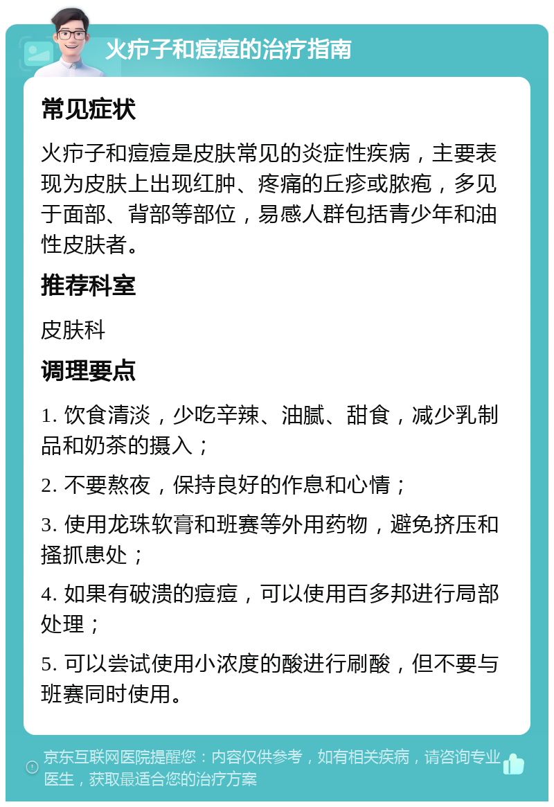 火疖子和痘痘的治疗指南 常见症状 火疖子和痘痘是皮肤常见的炎症性疾病，主要表现为皮肤上出现红肿、疼痛的丘疹或脓疱，多见于面部、背部等部位，易感人群包括青少年和油性皮肤者。 推荐科室 皮肤科 调理要点 1. 饮食清淡，少吃辛辣、油腻、甜食，减少乳制品和奶茶的摄入； 2. 不要熬夜，保持良好的作息和心情； 3. 使用龙珠软膏和班赛等外用药物，避免挤压和搔抓患处； 4. 如果有破溃的痘痘，可以使用百多邦进行局部处理； 5. 可以尝试使用小浓度的酸进行刷酸，但不要与班赛同时使用。