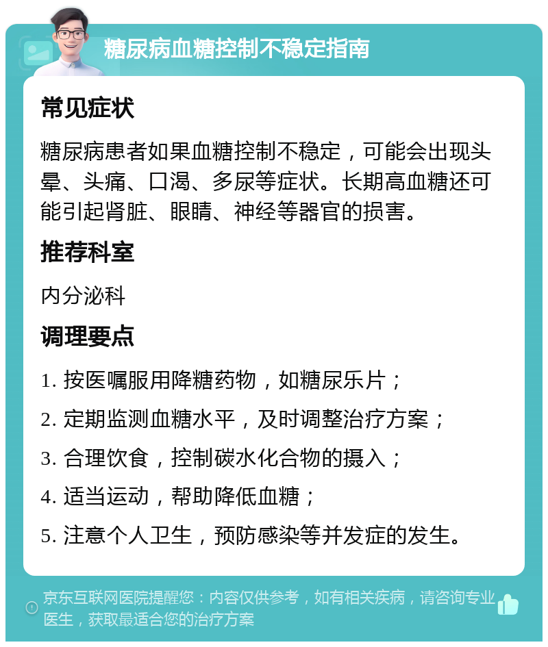 糖尿病血糖控制不稳定指南 常见症状 糖尿病患者如果血糖控制不稳定，可能会出现头晕、头痛、口渴、多尿等症状。长期高血糖还可能引起肾脏、眼睛、神经等器官的损害。 推荐科室 内分泌科 调理要点 1. 按医嘱服用降糖药物，如糖尿乐片； 2. 定期监测血糖水平，及时调整治疗方案； 3. 合理饮食，控制碳水化合物的摄入； 4. 适当运动，帮助降低血糖； 5. 注意个人卫生，预防感染等并发症的发生。