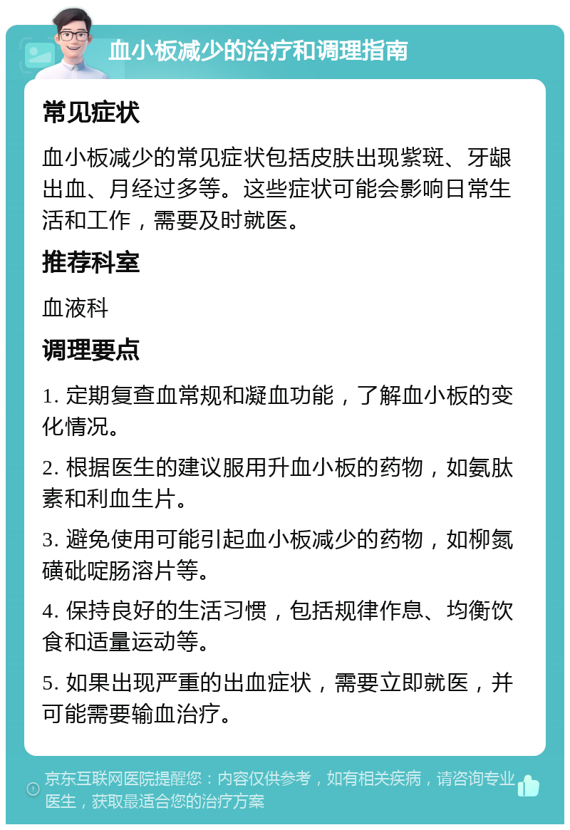 血小板减少的治疗和调理指南 常见症状 血小板减少的常见症状包括皮肤出现紫斑、牙龈出血、月经过多等。这些症状可能会影响日常生活和工作，需要及时就医。 推荐科室 血液科 调理要点 1. 定期复查血常规和凝血功能，了解血小板的变化情况。 2. 根据医生的建议服用升血小板的药物，如氨肽素和利血生片。 3. 避免使用可能引起血小板减少的药物，如柳氮磺砒啶肠溶片等。 4. 保持良好的生活习惯，包括规律作息、均衡饮食和适量运动等。 5. 如果出现严重的出血症状，需要立即就医，并可能需要输血治疗。