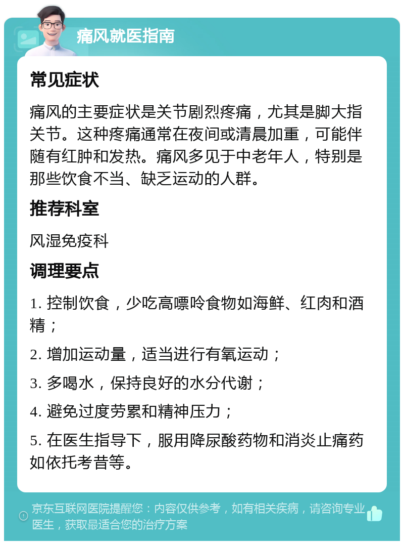 痛风就医指南 常见症状 痛风的主要症状是关节剧烈疼痛，尤其是脚大指关节。这种疼痛通常在夜间或清晨加重，可能伴随有红肿和发热。痛风多见于中老年人，特别是那些饮食不当、缺乏运动的人群。 推荐科室 风湿免疫科 调理要点 1. 控制饮食，少吃高嘌呤食物如海鲜、红肉和酒精； 2. 增加运动量，适当进行有氧运动； 3. 多喝水，保持良好的水分代谢； 4. 避免过度劳累和精神压力； 5. 在医生指导下，服用降尿酸药物和消炎止痛药如依托考昔等。