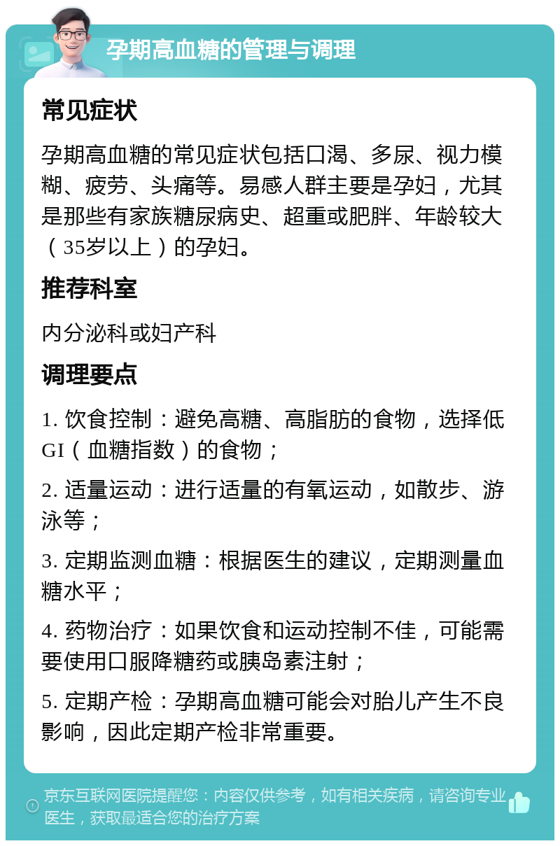 孕期高血糖的管理与调理 常见症状 孕期高血糖的常见症状包括口渴、多尿、视力模糊、疲劳、头痛等。易感人群主要是孕妇，尤其是那些有家族糖尿病史、超重或肥胖、年龄较大（35岁以上）的孕妇。 推荐科室 内分泌科或妇产科 调理要点 1. 饮食控制：避免高糖、高脂肪的食物，选择低GI（血糖指数）的食物； 2. 适量运动：进行适量的有氧运动，如散步、游泳等； 3. 定期监测血糖：根据医生的建议，定期测量血糖水平； 4. 药物治疗：如果饮食和运动控制不佳，可能需要使用口服降糖药或胰岛素注射； 5. 定期产检：孕期高血糖可能会对胎儿产生不良影响，因此定期产检非常重要。