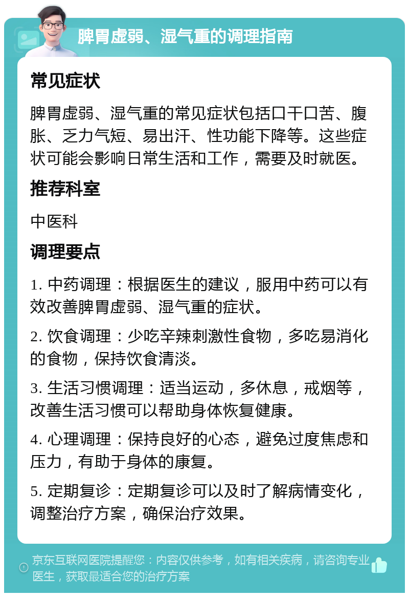 脾胃虚弱、湿气重的调理指南 常见症状 脾胃虚弱、湿气重的常见症状包括口干口苦、腹胀、乏力气短、易出汗、性功能下降等。这些症状可能会影响日常生活和工作，需要及时就医。 推荐科室 中医科 调理要点 1. 中药调理：根据医生的建议，服用中药可以有效改善脾胃虚弱、湿气重的症状。 2. 饮食调理：少吃辛辣刺激性食物，多吃易消化的食物，保持饮食清淡。 3. 生活习惯调理：适当运动，多休息，戒烟等，改善生活习惯可以帮助身体恢复健康。 4. 心理调理：保持良好的心态，避免过度焦虑和压力，有助于身体的康复。 5. 定期复诊：定期复诊可以及时了解病情变化，调整治疗方案，确保治疗效果。