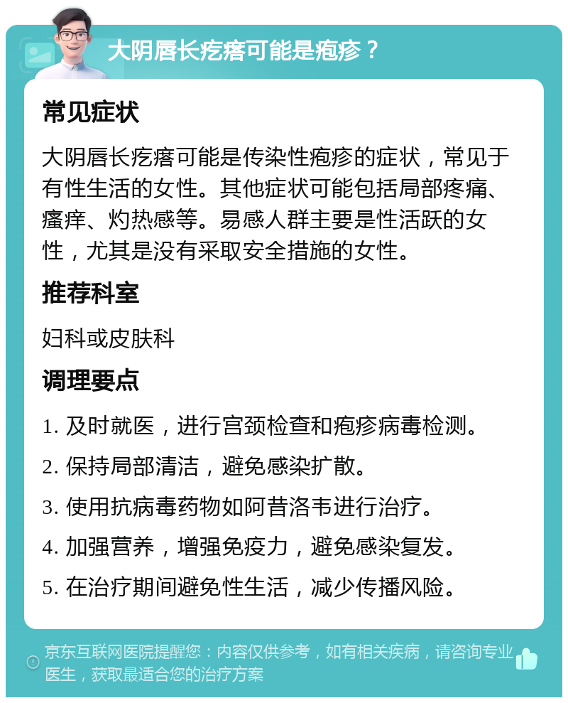 大阴唇长疙瘩可能是疱疹？ 常见症状 大阴唇长疙瘩可能是传染性疱疹的症状，常见于有性生活的女性。其他症状可能包括局部疼痛、瘙痒、灼热感等。易感人群主要是性活跃的女性，尤其是没有采取安全措施的女性。 推荐科室 妇科或皮肤科 调理要点 1. 及时就医，进行宫颈检查和疱疹病毒检测。 2. 保持局部清洁，避免感染扩散。 3. 使用抗病毒药物如阿昔洛韦进行治疗。 4. 加强营养，增强免疫力，避免感染复发。 5. 在治疗期间避免性生活，减少传播风险。