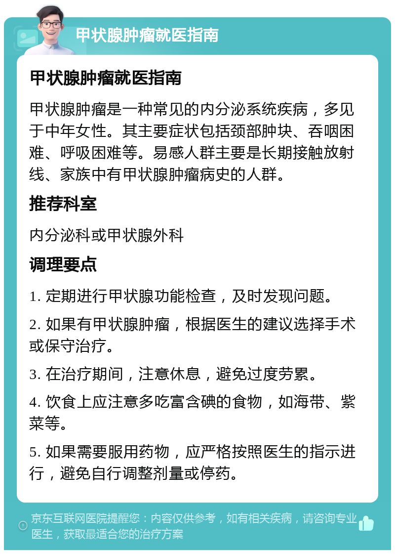 甲状腺肿瘤就医指南 甲状腺肿瘤就医指南 甲状腺肿瘤是一种常见的内分泌系统疾病，多见于中年女性。其主要症状包括颈部肿块、吞咽困难、呼吸困难等。易感人群主要是长期接触放射线、家族中有甲状腺肿瘤病史的人群。 推荐科室 内分泌科或甲状腺外科 调理要点 1. 定期进行甲状腺功能检查，及时发现问题。 2. 如果有甲状腺肿瘤，根据医生的建议选择手术或保守治疗。 3. 在治疗期间，注意休息，避免过度劳累。 4. 饮食上应注意多吃富含碘的食物，如海带、紫菜等。 5. 如果需要服用药物，应严格按照医生的指示进行，避免自行调整剂量或停药。