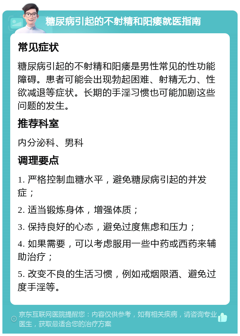 糖尿病引起的不射精和阳痿就医指南 常见症状 糖尿病引起的不射精和阳痿是男性常见的性功能障碍。患者可能会出现勃起困难、射精无力、性欲减退等症状。长期的手淫习惯也可能加剧这些问题的发生。 推荐科室 内分泌科、男科 调理要点 1. 严格控制血糖水平，避免糖尿病引起的并发症； 2. 适当锻炼身体，增强体质； 3. 保持良好的心态，避免过度焦虑和压力； 4. 如果需要，可以考虑服用一些中药或西药来辅助治疗； 5. 改变不良的生活习惯，例如戒烟限酒、避免过度手淫等。