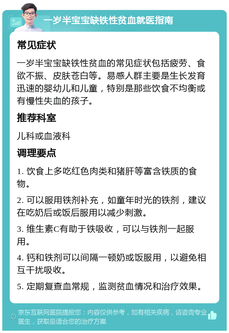 一岁半宝宝缺铁性贫血就医指南 常见症状 一岁半宝宝缺铁性贫血的常见症状包括疲劳、食欲不振、皮肤苍白等。易感人群主要是生长发育迅速的婴幼儿和儿童，特别是那些饮食不均衡或有慢性失血的孩子。 推荐科室 儿科或血液科 调理要点 1. 饮食上多吃红色肉类和猪肝等富含铁质的食物。 2. 可以服用铁剂补充，如童年时光的铁剂，建议在吃奶后或饭后服用以减少刺激。 3. 维生素C有助于铁吸收，可以与铁剂一起服用。 4. 钙和铁剂可以间隔一顿奶或饭服用，以避免相互干扰吸收。 5. 定期复查血常规，监测贫血情况和治疗效果。