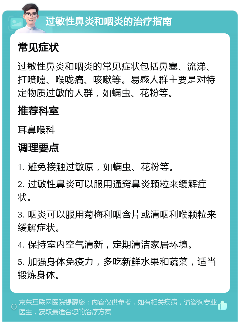 过敏性鼻炎和咽炎的治疗指南 常见症状 过敏性鼻炎和咽炎的常见症状包括鼻塞、流涕、打喷嚏、喉咙痛、咳嗽等。易感人群主要是对特定物质过敏的人群，如螨虫、花粉等。 推荐科室 耳鼻喉科 调理要点 1. 避免接触过敏原，如螨虫、花粉等。 2. 过敏性鼻炎可以服用通窍鼻炎颗粒来缓解症状。 3. 咽炎可以服用菊梅利咽含片或清咽利喉颗粒来缓解症状。 4. 保持室内空气清新，定期清洁家居环境。 5. 加强身体免疫力，多吃新鲜水果和蔬菜，适当锻炼身体。