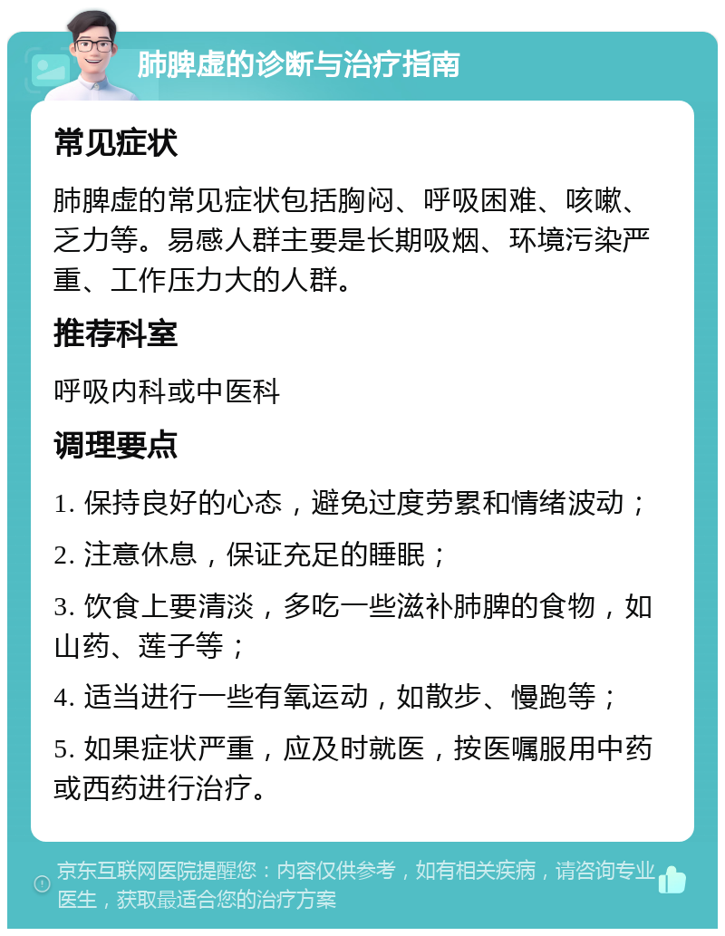 肺脾虚的诊断与治疗指南 常见症状 肺脾虚的常见症状包括胸闷、呼吸困难、咳嗽、乏力等。易感人群主要是长期吸烟、环境污染严重、工作压力大的人群。 推荐科室 呼吸内科或中医科 调理要点 1. 保持良好的心态，避免过度劳累和情绪波动； 2. 注意休息，保证充足的睡眠； 3. 饮食上要清淡，多吃一些滋补肺脾的食物，如山药、莲子等； 4. 适当进行一些有氧运动，如散步、慢跑等； 5. 如果症状严重，应及时就医，按医嘱服用中药或西药进行治疗。