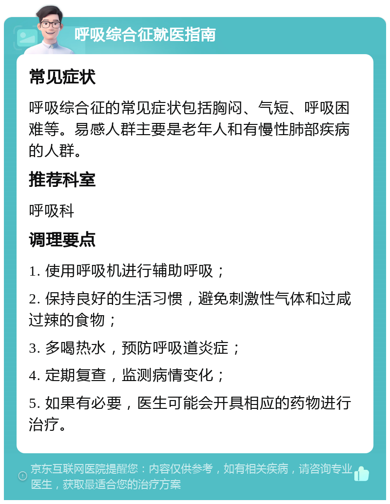 呼吸综合征就医指南 常见症状 呼吸综合征的常见症状包括胸闷、气短、呼吸困难等。易感人群主要是老年人和有慢性肺部疾病的人群。 推荐科室 呼吸科 调理要点 1. 使用呼吸机进行辅助呼吸； 2. 保持良好的生活习惯，避免刺激性气体和过咸过辣的食物； 3. 多喝热水，预防呼吸道炎症； 4. 定期复查，监测病情变化； 5. 如果有必要，医生可能会开具相应的药物进行治疗。