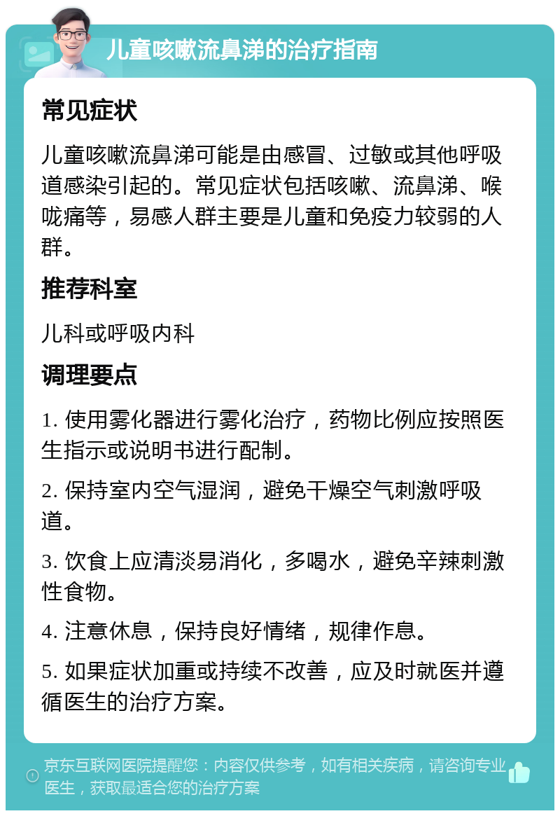 儿童咳嗽流鼻涕的治疗指南 常见症状 儿童咳嗽流鼻涕可能是由感冒、过敏或其他呼吸道感染引起的。常见症状包括咳嗽、流鼻涕、喉咙痛等，易感人群主要是儿童和免疫力较弱的人群。 推荐科室 儿科或呼吸内科 调理要点 1. 使用雾化器进行雾化治疗，药物比例应按照医生指示或说明书进行配制。 2. 保持室内空气湿润，避免干燥空气刺激呼吸道。 3. 饮食上应清淡易消化，多喝水，避免辛辣刺激性食物。 4. 注意休息，保持良好情绪，规律作息。 5. 如果症状加重或持续不改善，应及时就医并遵循医生的治疗方案。