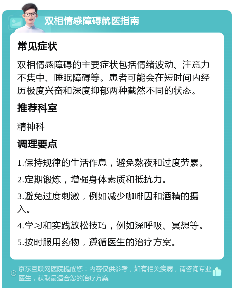 双相情感障碍就医指南 常见症状 双相情感障碍的主要症状包括情绪波动、注意力不集中、睡眠障碍等。患者可能会在短时间内经历极度兴奋和深度抑郁两种截然不同的状态。 推荐科室 精神科 调理要点 1.保持规律的生活作息，避免熬夜和过度劳累。 2.定期锻炼，增强身体素质和抵抗力。 3.避免过度刺激，例如减少咖啡因和酒精的摄入。 4.学习和实践放松技巧，例如深呼吸、冥想等。 5.按时服用药物，遵循医生的治疗方案。