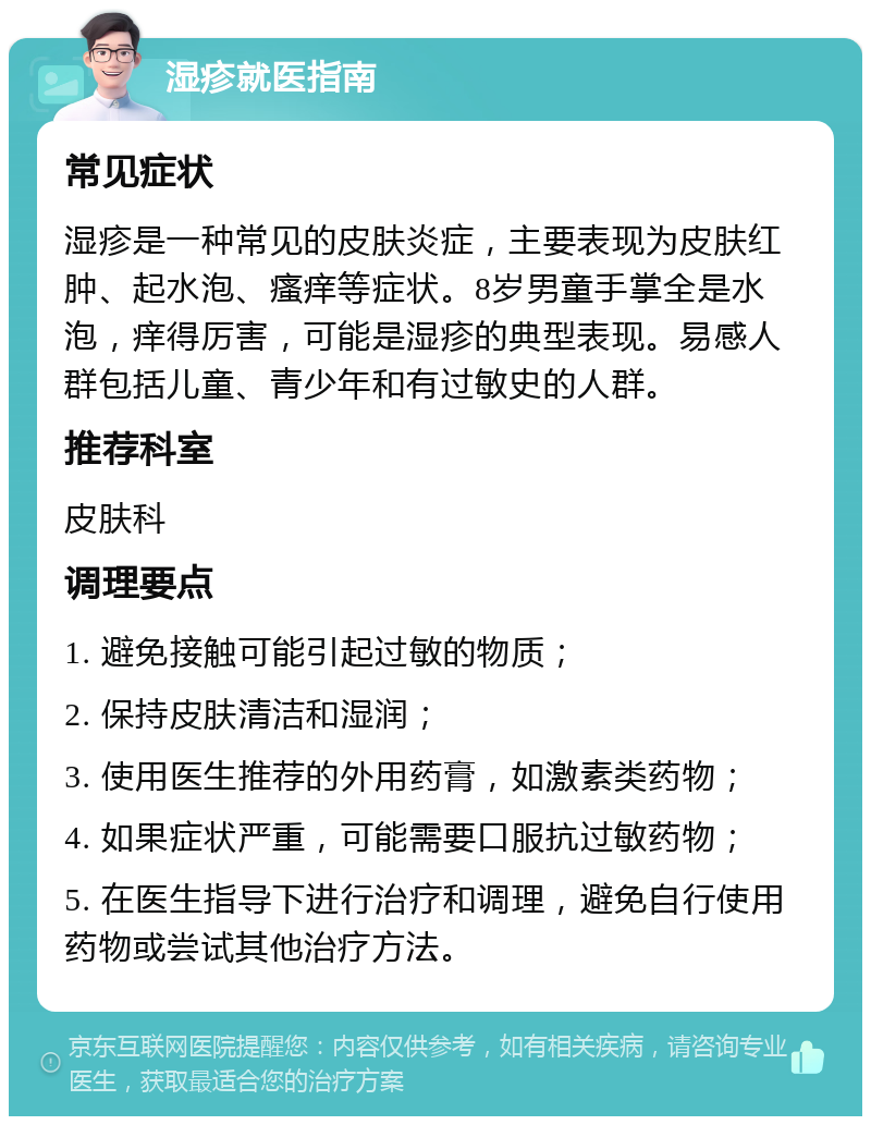 湿疹就医指南 常见症状 湿疹是一种常见的皮肤炎症，主要表现为皮肤红肿、起水泡、瘙痒等症状。8岁男童手掌全是水泡，痒得厉害，可能是湿疹的典型表现。易感人群包括儿童、青少年和有过敏史的人群。 推荐科室 皮肤科 调理要点 1. 避免接触可能引起过敏的物质； 2. 保持皮肤清洁和湿润； 3. 使用医生推荐的外用药膏，如激素类药物； 4. 如果症状严重，可能需要口服抗过敏药物； 5. 在医生指导下进行治疗和调理，避免自行使用药物或尝试其他治疗方法。