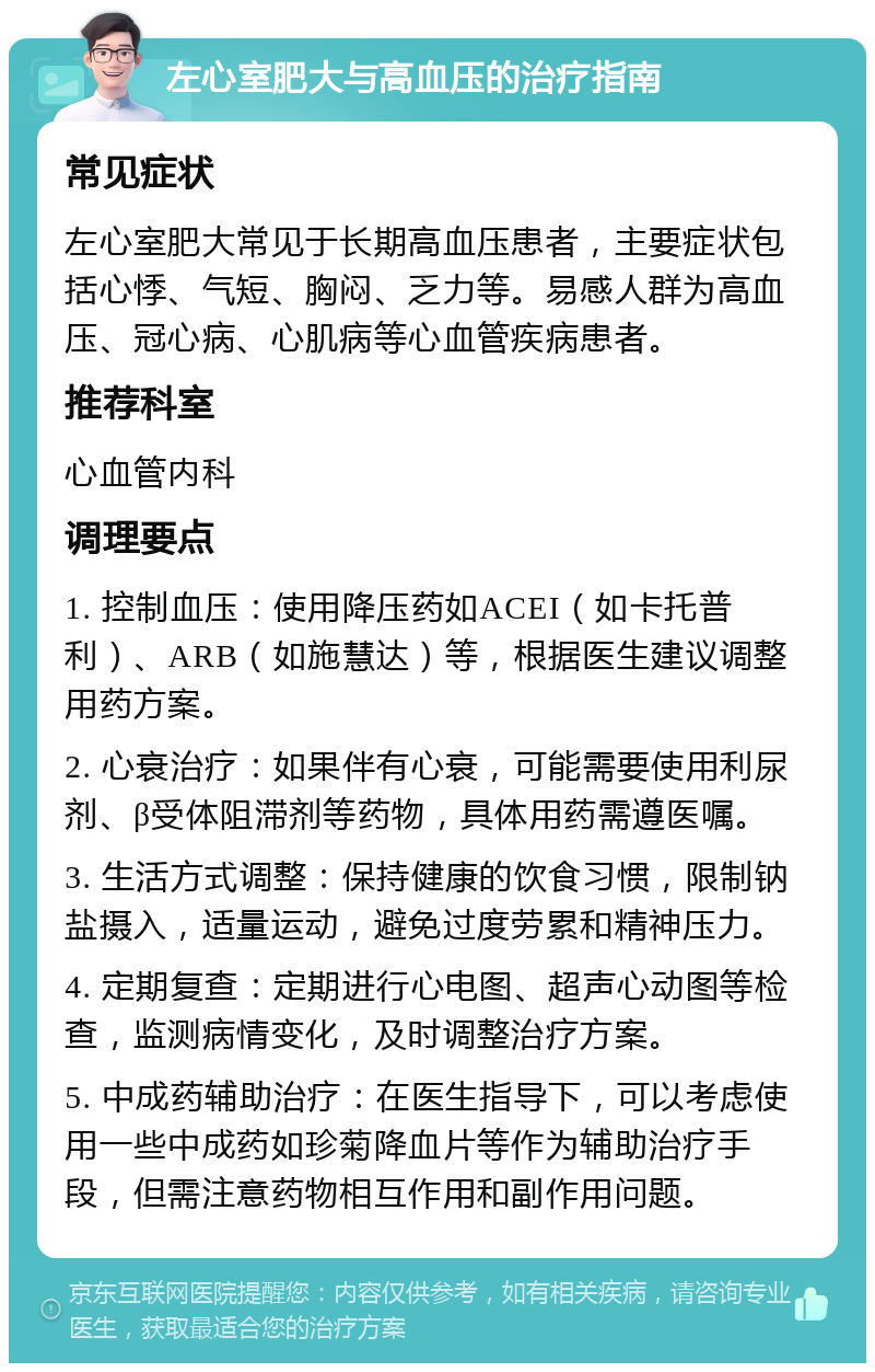 左心室肥大与高血压的治疗指南 常见症状 左心室肥大常见于长期高血压患者，主要症状包括心悸、气短、胸闷、乏力等。易感人群为高血压、冠心病、心肌病等心血管疾病患者。 推荐科室 心血管内科 调理要点 1. 控制血压：使用降压药如ACEI（如卡托普利）、ARB（如施慧达）等，根据医生建议调整用药方案。 2. 心衰治疗：如果伴有心衰，可能需要使用利尿剂、β受体阻滞剂等药物，具体用药需遵医嘱。 3. 生活方式调整：保持健康的饮食习惯，限制钠盐摄入，适量运动，避免过度劳累和精神压力。 4. 定期复查：定期进行心电图、超声心动图等检查，监测病情变化，及时调整治疗方案。 5. 中成药辅助治疗：在医生指导下，可以考虑使用一些中成药如珍菊降血片等作为辅助治疗手段，但需注意药物相互作用和副作用问题。