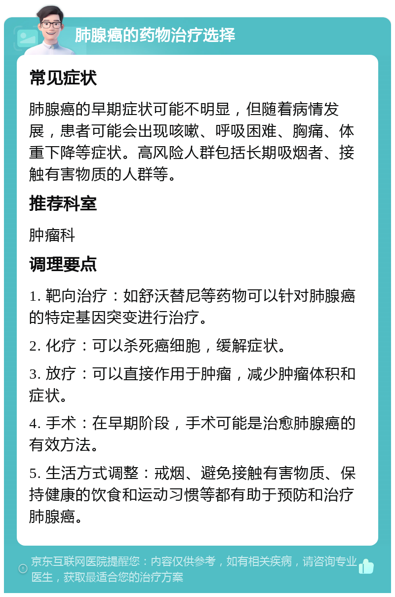 肺腺癌的药物治疗选择 常见症状 肺腺癌的早期症状可能不明显，但随着病情发展，患者可能会出现咳嗽、呼吸困难、胸痛、体重下降等症状。高风险人群包括长期吸烟者、接触有害物质的人群等。 推荐科室 肿瘤科 调理要点 1. 靶向治疗：如舒沃替尼等药物可以针对肺腺癌的特定基因突变进行治疗。 2. 化疗：可以杀死癌细胞，缓解症状。 3. 放疗：可以直接作用于肿瘤，减少肿瘤体积和症状。 4. 手术：在早期阶段，手术可能是治愈肺腺癌的有效方法。 5. 生活方式调整：戒烟、避免接触有害物质、保持健康的饮食和运动习惯等都有助于预防和治疗肺腺癌。