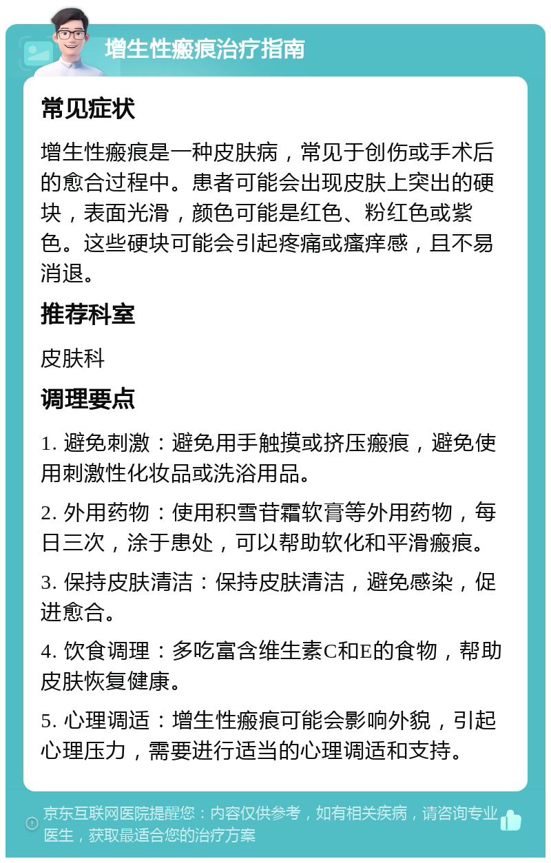 增生性瘢痕治疗指南 常见症状 增生性瘢痕是一种皮肤病，常见于创伤或手术后的愈合过程中。患者可能会出现皮肤上突出的硬块，表面光滑，颜色可能是红色、粉红色或紫色。这些硬块可能会引起疼痛或瘙痒感，且不易消退。 推荐科室 皮肤科 调理要点 1. 避免刺激：避免用手触摸或挤压瘢痕，避免使用刺激性化妆品或洗浴用品。 2. 外用药物：使用积雪苷霜软膏等外用药物，每日三次，涂于患处，可以帮助软化和平滑瘢痕。 3. 保持皮肤清洁：保持皮肤清洁，避免感染，促进愈合。 4. 饮食调理：多吃富含维生素C和E的食物，帮助皮肤恢复健康。 5. 心理调适：增生性瘢痕可能会影响外貌，引起心理压力，需要进行适当的心理调适和支持。