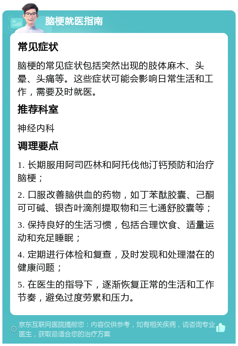 脑梗就医指南 常见症状 脑梗的常见症状包括突然出现的肢体麻木、头晕、头痛等。这些症状可能会影响日常生活和工作，需要及时就医。 推荐科室 神经内科 调理要点 1. 长期服用阿司匹林和阿托伐他汀钙预防和治疗脑梗； 2. 口服改善脑供血的药物，如丁苯酞胶囊、己酮可可碱、银杏叶滴剂提取物和三七通舒胶囊等； 3. 保持良好的生活习惯，包括合理饮食、适量运动和充足睡眠； 4. 定期进行体检和复查，及时发现和处理潜在的健康问题； 5. 在医生的指导下，逐渐恢复正常的生活和工作节奏，避免过度劳累和压力。