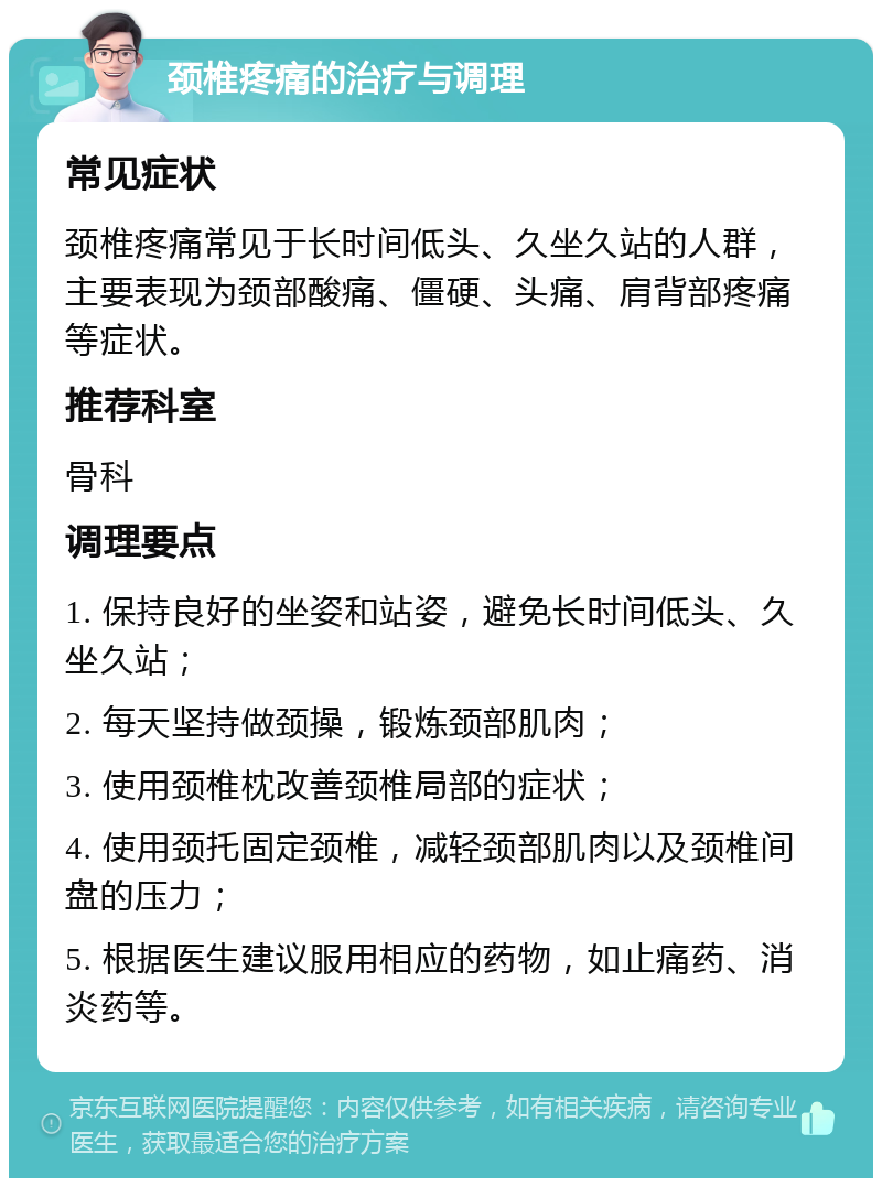 颈椎疼痛的治疗与调理 常见症状 颈椎疼痛常见于长时间低头、久坐久站的人群，主要表现为颈部酸痛、僵硬、头痛、肩背部疼痛等症状。 推荐科室 骨科 调理要点 1. 保持良好的坐姿和站姿，避免长时间低头、久坐久站； 2. 每天坚持做颈操，锻炼颈部肌肉； 3. 使用颈椎枕改善颈椎局部的症状； 4. 使用颈托固定颈椎，减轻颈部肌肉以及颈椎间盘的压力； 5. 根据医生建议服用相应的药物，如止痛药、消炎药等。