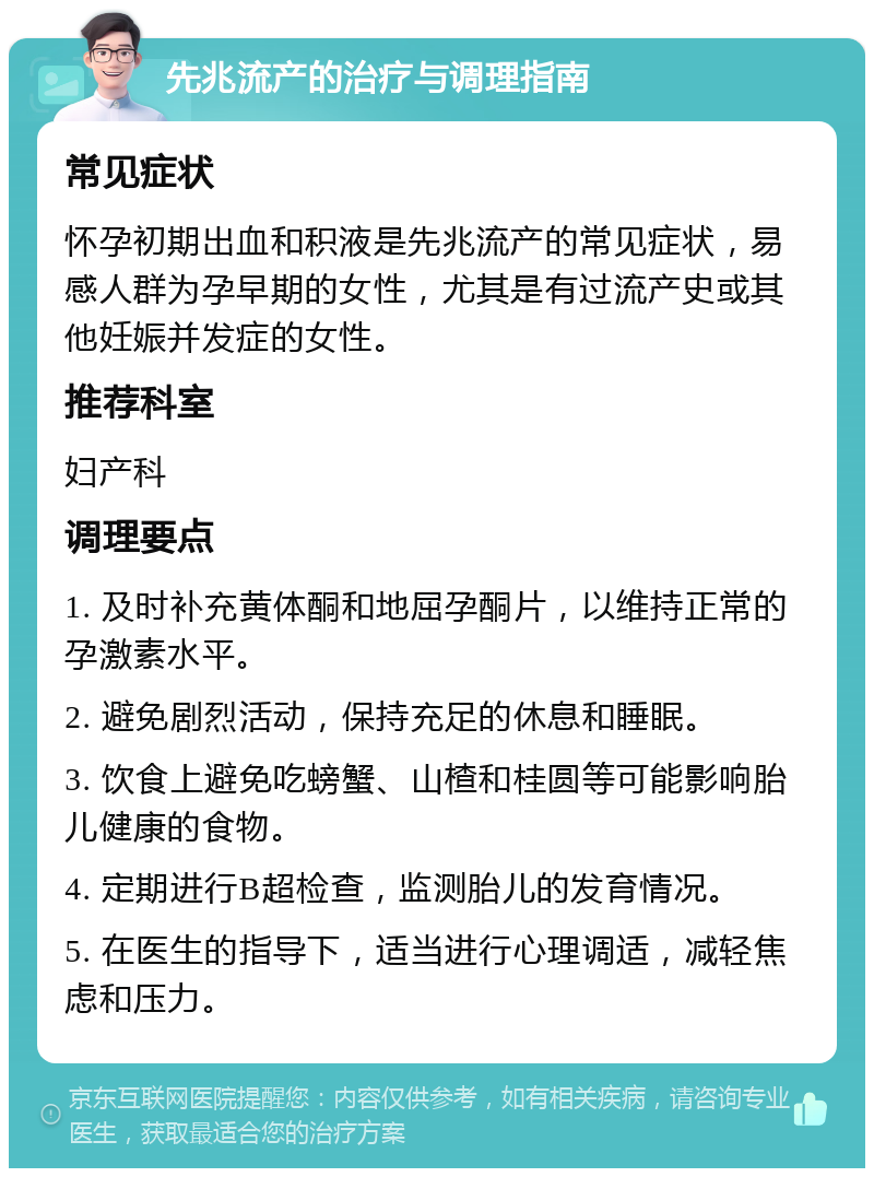 先兆流产的治疗与调理指南 常见症状 怀孕初期出血和积液是先兆流产的常见症状，易感人群为孕早期的女性，尤其是有过流产史或其他妊娠并发症的女性。 推荐科室 妇产科 调理要点 1. 及时补充黄体酮和地屈孕酮片，以维持正常的孕激素水平。 2. 避免剧烈活动，保持充足的休息和睡眠。 3. 饮食上避免吃螃蟹、山楂和桂圆等可能影响胎儿健康的食物。 4. 定期进行B超检查，监测胎儿的发育情况。 5. 在医生的指导下，适当进行心理调适，减轻焦虑和压力。