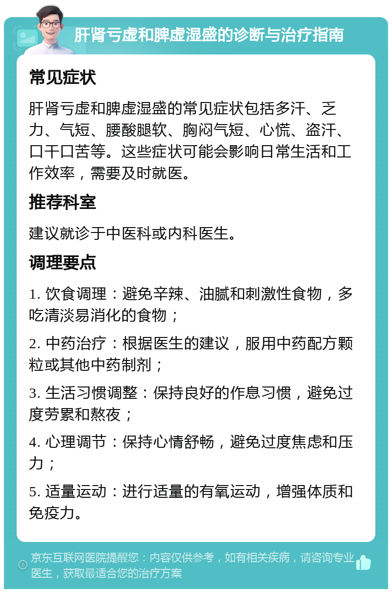 肝肾亏虚和脾虚湿盛的诊断与治疗指南 常见症状 肝肾亏虚和脾虚湿盛的常见症状包括多汗、乏力、气短、腰酸腿软、胸闷气短、心慌、盗汗、口干口苦等。这些症状可能会影响日常生活和工作效率，需要及时就医。 推荐科室 建议就诊于中医科或内科医生。 调理要点 1. 饮食调理：避免辛辣、油腻和刺激性食物，多吃清淡易消化的食物； 2. 中药治疗：根据医生的建议，服用中药配方颗粒或其他中药制剂； 3. 生活习惯调整：保持良好的作息习惯，避免过度劳累和熬夜； 4. 心理调节：保持心情舒畅，避免过度焦虑和压力； 5. 适量运动：进行适量的有氧运动，增强体质和免疫力。