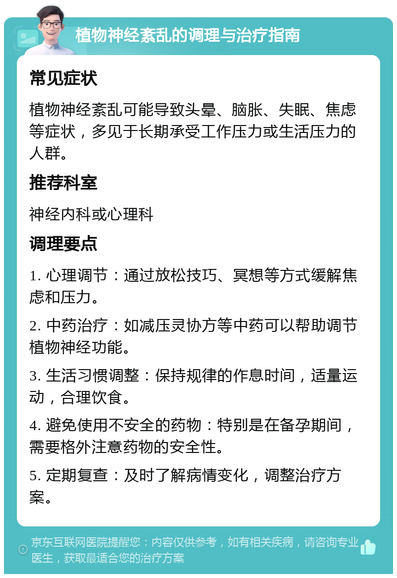 植物神经紊乱的调理与治疗指南 常见症状 植物神经紊乱可能导致头晕、脑胀、失眠、焦虑等症状，多见于长期承受工作压力或生活压力的人群。 推荐科室 神经内科或心理科 调理要点 1. 心理调节：通过放松技巧、冥想等方式缓解焦虑和压力。 2. 中药治疗：如减压灵协方等中药可以帮助调节植物神经功能。 3. 生活习惯调整：保持规律的作息时间，适量运动，合理饮食。 4. 避免使用不安全的药物：特别是在备孕期间，需要格外注意药物的安全性。 5. 定期复查：及时了解病情变化，调整治疗方案。