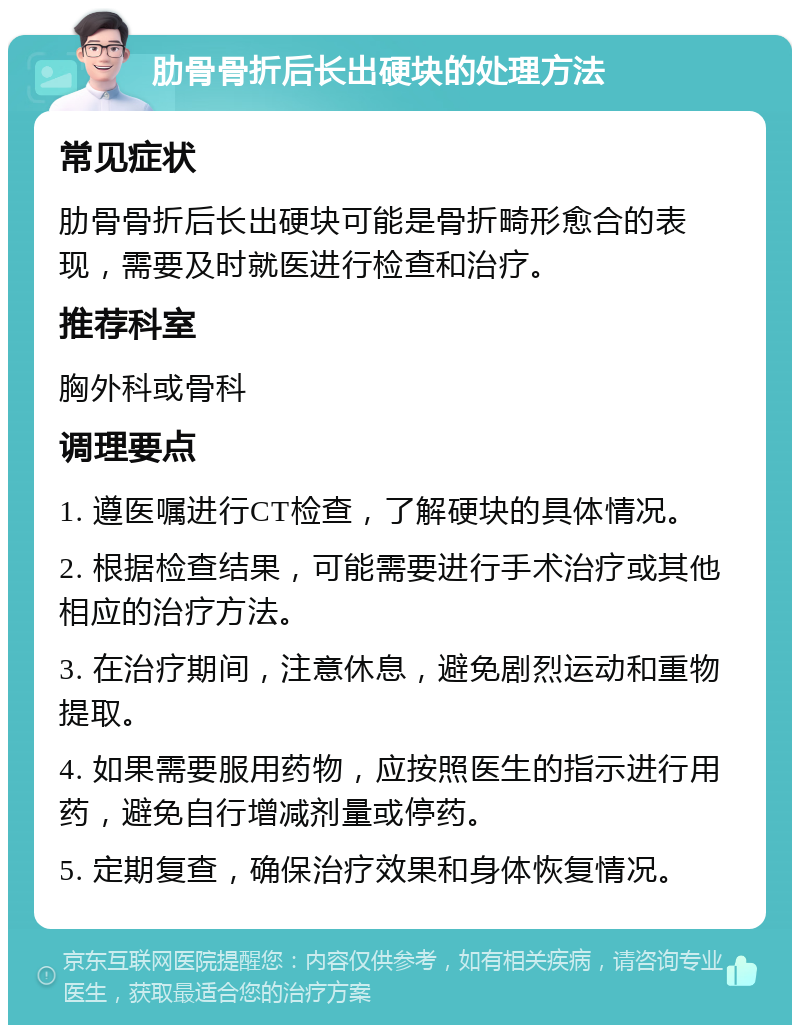 肋骨骨折后长出硬块的处理方法 常见症状 肋骨骨折后长出硬块可能是骨折畸形愈合的表现，需要及时就医进行检查和治疗。 推荐科室 胸外科或骨科 调理要点 1. 遵医嘱进行CT检查，了解硬块的具体情况。 2. 根据检查结果，可能需要进行手术治疗或其他相应的治疗方法。 3. 在治疗期间，注意休息，避免剧烈运动和重物提取。 4. 如果需要服用药物，应按照医生的指示进行用药，避免自行增减剂量或停药。 5. 定期复查，确保治疗效果和身体恢复情况。