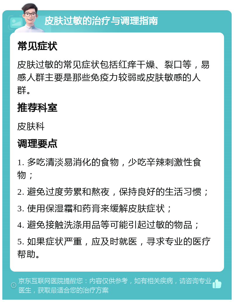 皮肤过敏的治疗与调理指南 常见症状 皮肤过敏的常见症状包括红痒干燥、裂口等，易感人群主要是那些免疫力较弱或皮肤敏感的人群。 推荐科室 皮肤科 调理要点 1. 多吃清淡易消化的食物，少吃辛辣刺激性食物； 2. 避免过度劳累和熬夜，保持良好的生活习惯； 3. 使用保湿霜和药膏来缓解皮肤症状； 4. 避免接触洗涤用品等可能引起过敏的物品； 5. 如果症状严重，应及时就医，寻求专业的医疗帮助。