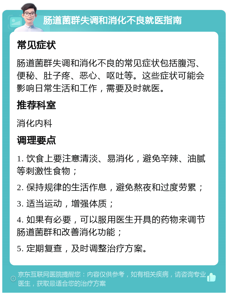 肠道菌群失调和消化不良就医指南 常见症状 肠道菌群失调和消化不良的常见症状包括腹泻、便秘、肚子疼、恶心、呕吐等。这些症状可能会影响日常生活和工作，需要及时就医。 推荐科室 消化内科 调理要点 1. 饮食上要注意清淡、易消化，避免辛辣、油腻等刺激性食物； 2. 保持规律的生活作息，避免熬夜和过度劳累； 3. 适当运动，增强体质； 4. 如果有必要，可以服用医生开具的药物来调节肠道菌群和改善消化功能； 5. 定期复查，及时调整治疗方案。