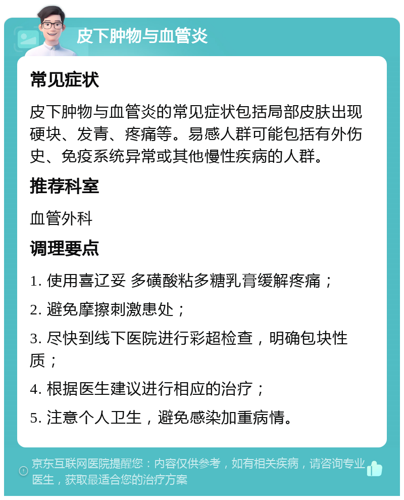 皮下肿物与血管炎 常见症状 皮下肿物与血管炎的常见症状包括局部皮肤出现硬块、发青、疼痛等。易感人群可能包括有外伤史、免疫系统异常或其他慢性疾病的人群。 推荐科室 血管外科 调理要点 1. 使用喜辽妥 多磺酸粘多糖乳膏缓解疼痛； 2. 避免摩擦刺激患处； 3. 尽快到线下医院进行彩超检查，明确包块性质； 4. 根据医生建议进行相应的治疗； 5. 注意个人卫生，避免感染加重病情。