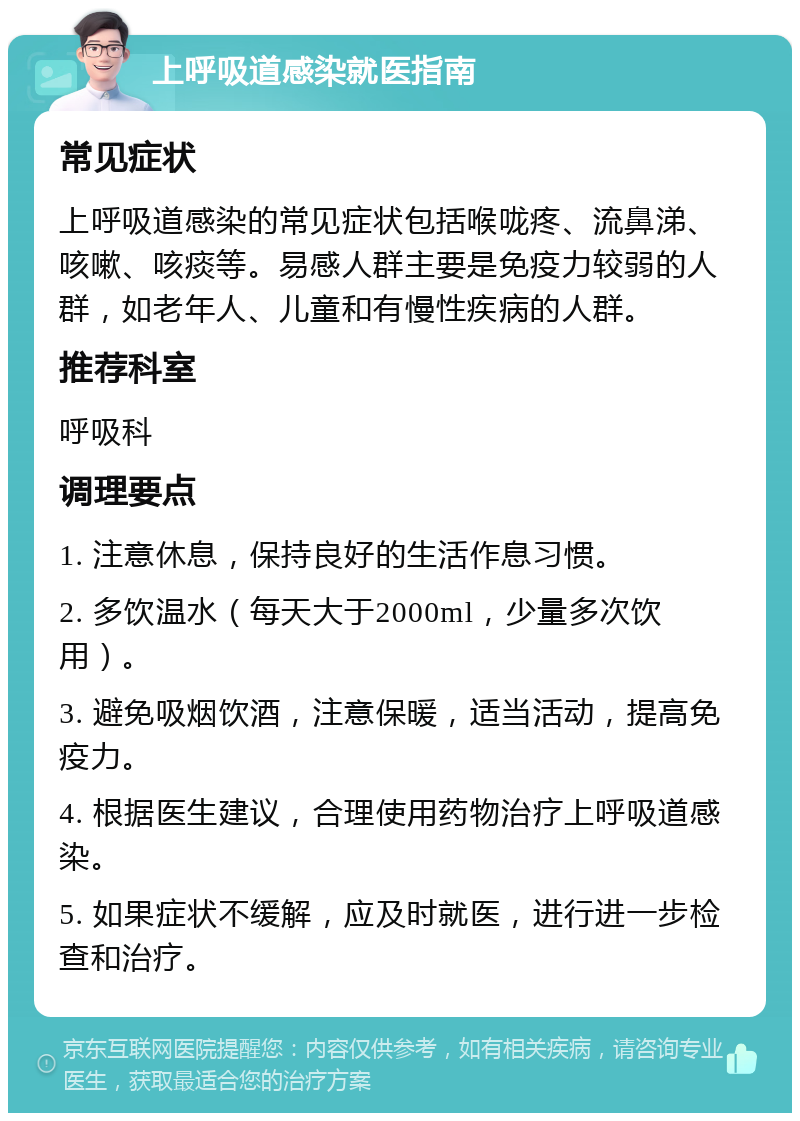 上呼吸道感染就医指南 常见症状 上呼吸道感染的常见症状包括喉咙疼、流鼻涕、咳嗽、咳痰等。易感人群主要是免疫力较弱的人群，如老年人、儿童和有慢性疾病的人群。 推荐科室 呼吸科 调理要点 1. 注意休息，保持良好的生活作息习惯。 2. 多饮温水（每天大于2000ml，少量多次饮用）。 3. 避免吸烟饮酒，注意保暖，适当活动，提高免疫力。 4. 根据医生建议，合理使用药物治疗上呼吸道感染。 5. 如果症状不缓解，应及时就医，进行进一步检查和治疗。