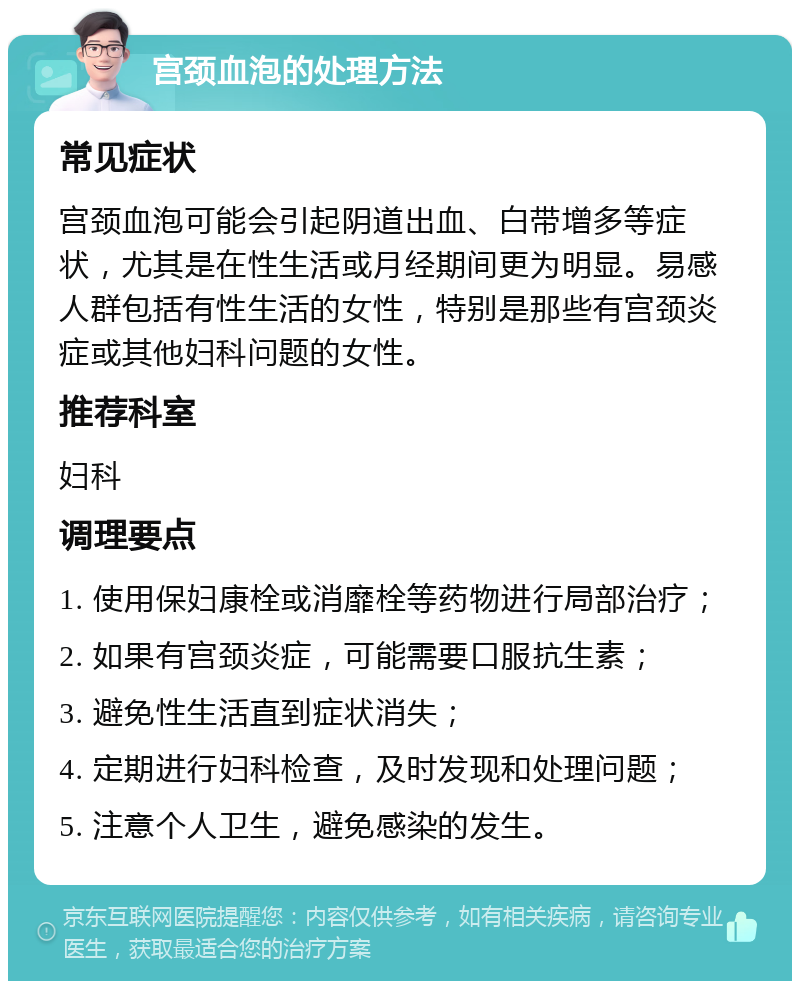 宫颈血泡的处理方法 常见症状 宫颈血泡可能会引起阴道出血、白带增多等症状，尤其是在性生活或月经期间更为明显。易感人群包括有性生活的女性，特别是那些有宫颈炎症或其他妇科问题的女性。 推荐科室 妇科 调理要点 1. 使用保妇康栓或消靡栓等药物进行局部治疗； 2. 如果有宫颈炎症，可能需要口服抗生素； 3. 避免性生活直到症状消失； 4. 定期进行妇科检查，及时发现和处理问题； 5. 注意个人卫生，避免感染的发生。