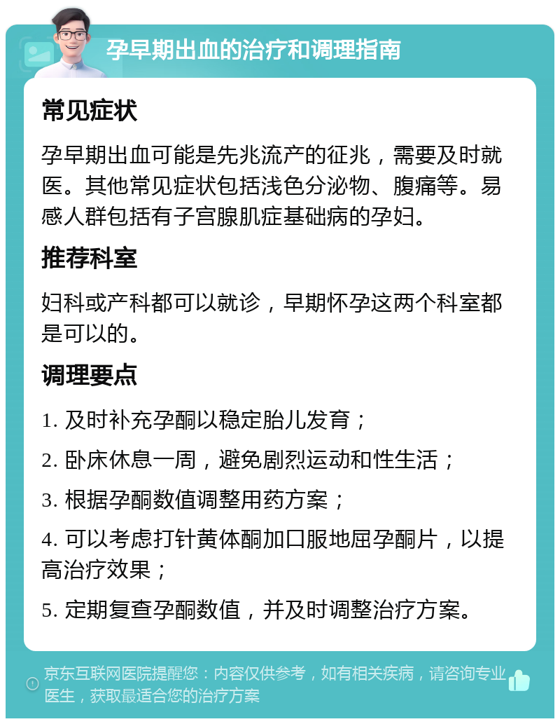 孕早期出血的治疗和调理指南 常见症状 孕早期出血可能是先兆流产的征兆，需要及时就医。其他常见症状包括浅色分泌物、腹痛等。易感人群包括有子宫腺肌症基础病的孕妇。 推荐科室 妇科或产科都可以就诊，早期怀孕这两个科室都是可以的。 调理要点 1. 及时补充孕酮以稳定胎儿发育； 2. 卧床休息一周，避免剧烈运动和性生活； 3. 根据孕酮数值调整用药方案； 4. 可以考虑打针黄体酮加口服地屈孕酮片，以提高治疗效果； 5. 定期复查孕酮数值，并及时调整治疗方案。