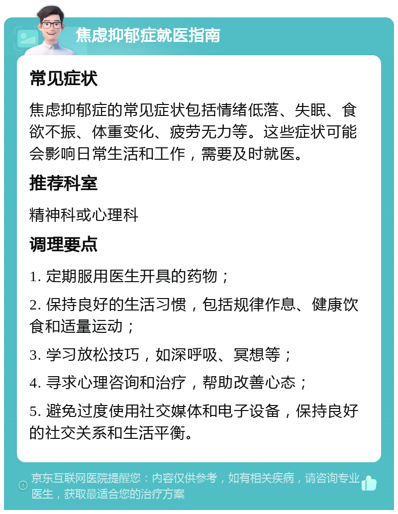 焦虑抑郁症就医指南 常见症状 焦虑抑郁症的常见症状包括情绪低落、失眠、食欲不振、体重变化、疲劳无力等。这些症状可能会影响日常生活和工作，需要及时就医。 推荐科室 精神科或心理科 调理要点 1. 定期服用医生开具的药物； 2. 保持良好的生活习惯，包括规律作息、健康饮食和适量运动； 3. 学习放松技巧，如深呼吸、冥想等； 4. 寻求心理咨询和治疗，帮助改善心态； 5. 避免过度使用社交媒体和电子设备，保持良好的社交关系和生活平衡。