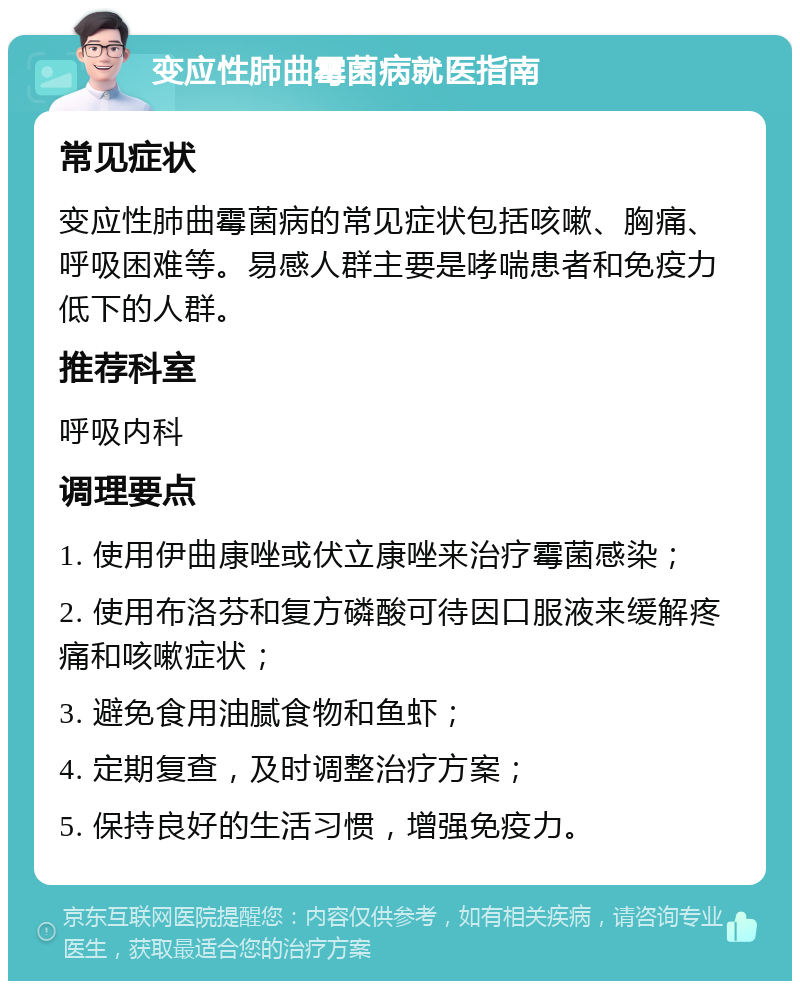 变应性肺曲霉菌病就医指南 常见症状 变应性肺曲霉菌病的常见症状包括咳嗽、胸痛、呼吸困难等。易感人群主要是哮喘患者和免疫力低下的人群。 推荐科室 呼吸内科 调理要点 1. 使用伊曲康唑或伏立康唑来治疗霉菌感染； 2. 使用布洛芬和复方磷酸可待因口服液来缓解疼痛和咳嗽症状； 3. 避免食用油腻食物和鱼虾； 4. 定期复查，及时调整治疗方案； 5. 保持良好的生活习惯，增强免疫力。