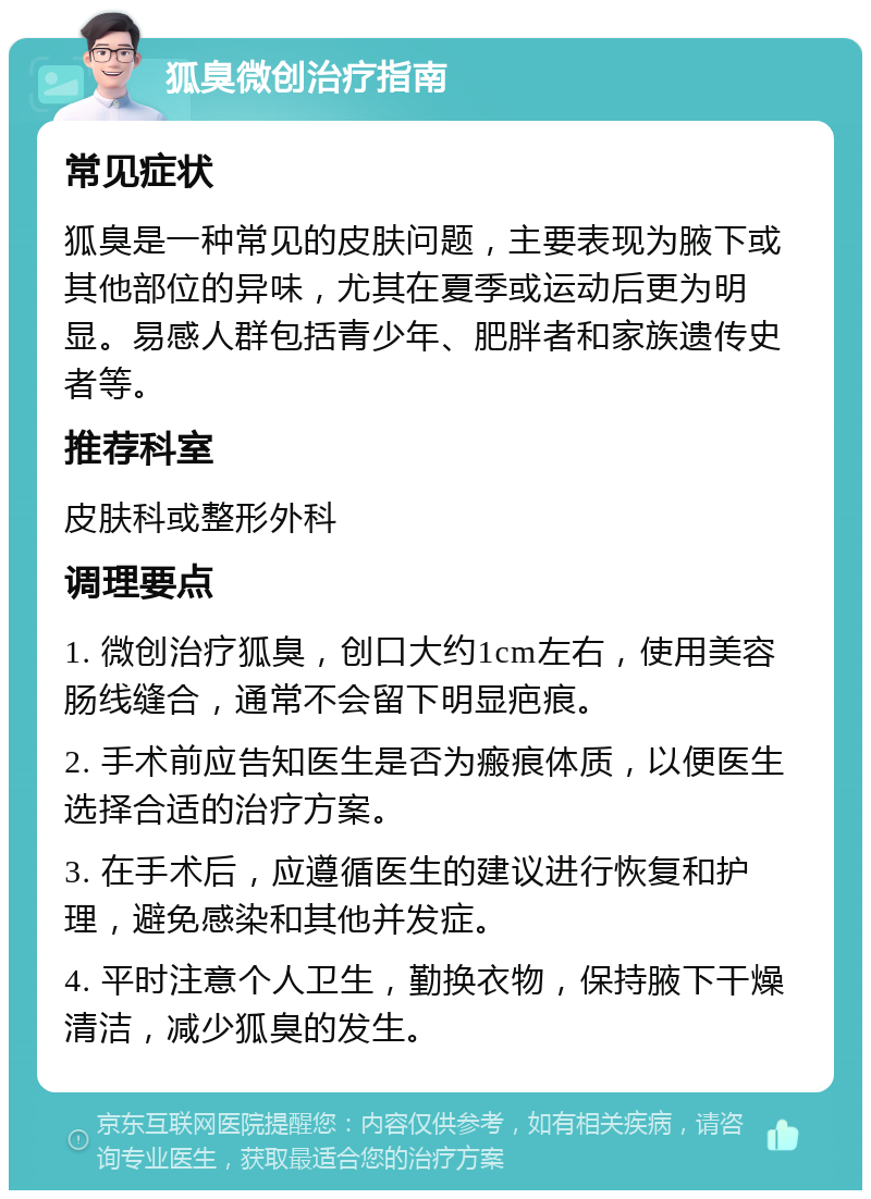 狐臭微创治疗指南 常见症状 狐臭是一种常见的皮肤问题，主要表现为腋下或其他部位的异味，尤其在夏季或运动后更为明显。易感人群包括青少年、肥胖者和家族遗传史者等。 推荐科室 皮肤科或整形外科 调理要点 1. 微创治疗狐臭，创口大约1cm左右，使用美容肠线缝合，通常不会留下明显疤痕。 2. 手术前应告知医生是否为瘢痕体质，以便医生选择合适的治疗方案。 3. 在手术后，应遵循医生的建议进行恢复和护理，避免感染和其他并发症。 4. 平时注意个人卫生，勤换衣物，保持腋下干燥清洁，减少狐臭的发生。