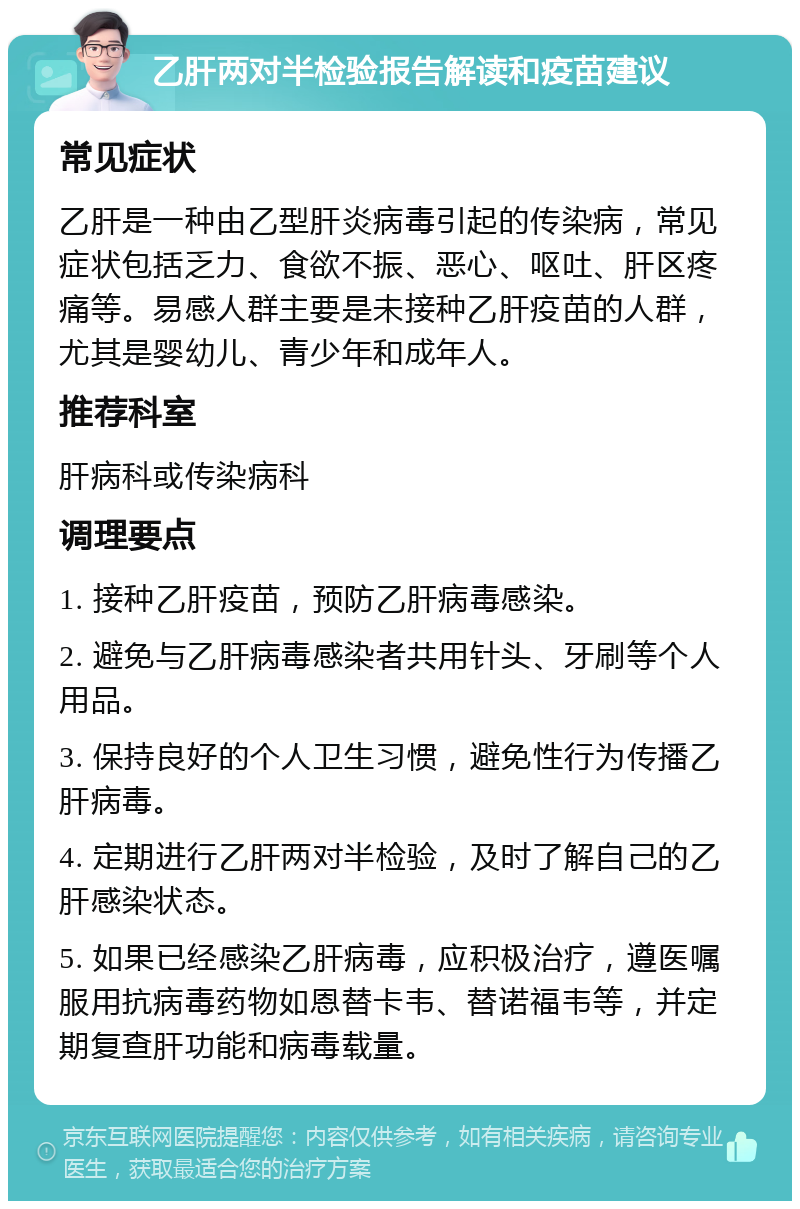 乙肝两对半检验报告解读和疫苗建议 常见症状 乙肝是一种由乙型肝炎病毒引起的传染病，常见症状包括乏力、食欲不振、恶心、呕吐、肝区疼痛等。易感人群主要是未接种乙肝疫苗的人群，尤其是婴幼儿、青少年和成年人。 推荐科室 肝病科或传染病科 调理要点 1. 接种乙肝疫苗，预防乙肝病毒感染。 2. 避免与乙肝病毒感染者共用针头、牙刷等个人用品。 3. 保持良好的个人卫生习惯，避免性行为传播乙肝病毒。 4. 定期进行乙肝两对半检验，及时了解自己的乙肝感染状态。 5. 如果已经感染乙肝病毒，应积极治疗，遵医嘱服用抗病毒药物如恩替卡韦、替诺福韦等，并定期复查肝功能和病毒载量。