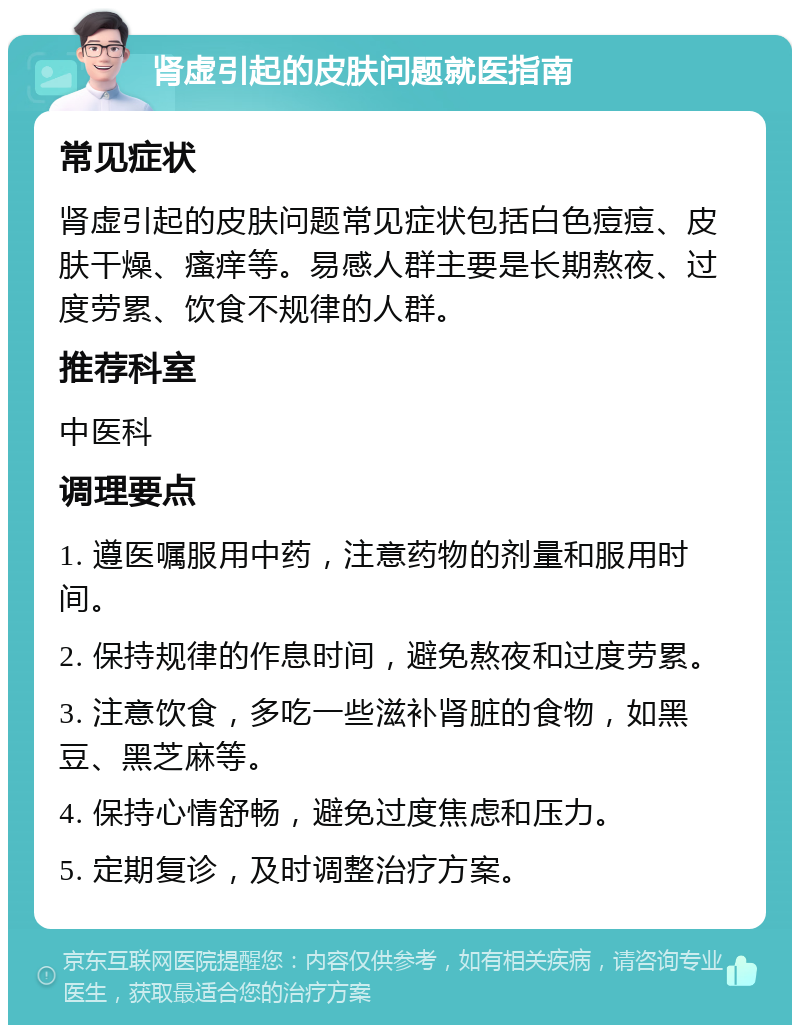 肾虚引起的皮肤问题就医指南 常见症状 肾虚引起的皮肤问题常见症状包括白色痘痘、皮肤干燥、瘙痒等。易感人群主要是长期熬夜、过度劳累、饮食不规律的人群。 推荐科室 中医科 调理要点 1. 遵医嘱服用中药，注意药物的剂量和服用时间。 2. 保持规律的作息时间，避免熬夜和过度劳累。 3. 注意饮食，多吃一些滋补肾脏的食物，如黑豆、黑芝麻等。 4. 保持心情舒畅，避免过度焦虑和压力。 5. 定期复诊，及时调整治疗方案。