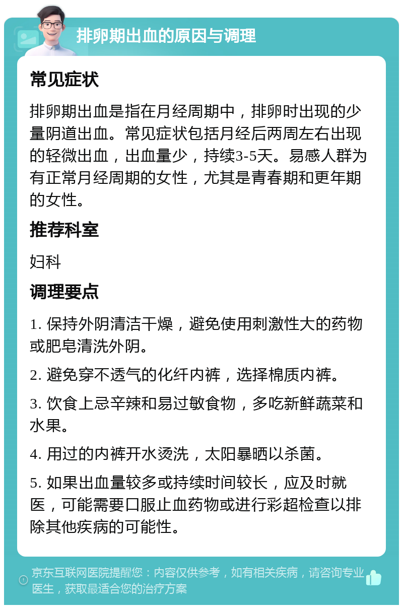 排卵期出血的原因与调理 常见症状 排卵期出血是指在月经周期中，排卵时出现的少量阴道出血。常见症状包括月经后两周左右出现的轻微出血，出血量少，持续3-5天。易感人群为有正常月经周期的女性，尤其是青春期和更年期的女性。 推荐科室 妇科 调理要点 1. 保持外阴清洁干燥，避免使用刺激性大的药物或肥皂清洗外阴。 2. 避免穿不透气的化纤内裤，选择棉质内裤。 3. 饮食上忌辛辣和易过敏食物，多吃新鲜蔬菜和水果。 4. 用过的内裤开水烫洗，太阳暴晒以杀菌。 5. 如果出血量较多或持续时间较长，应及时就医，可能需要口服止血药物或进行彩超检查以排除其他疾病的可能性。