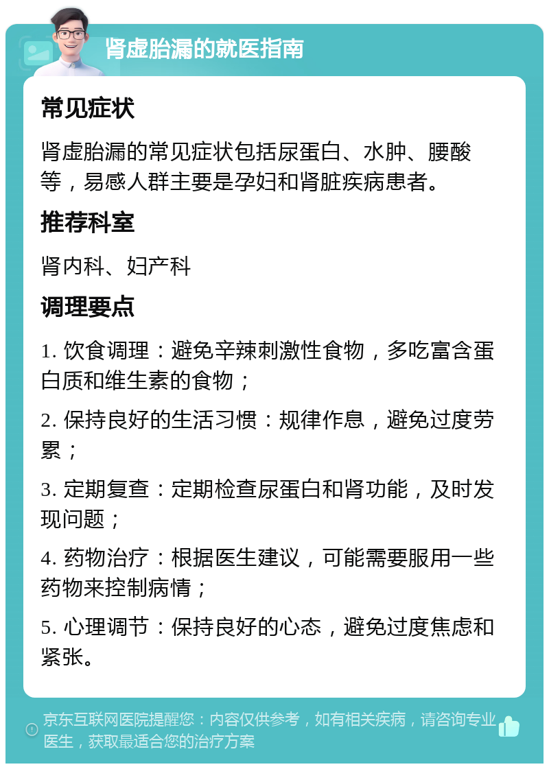 肾虚胎漏的就医指南 常见症状 肾虚胎漏的常见症状包括尿蛋白、水肿、腰酸等，易感人群主要是孕妇和肾脏疾病患者。 推荐科室 肾内科、妇产科 调理要点 1. 饮食调理：避免辛辣刺激性食物，多吃富含蛋白质和维生素的食物； 2. 保持良好的生活习惯：规律作息，避免过度劳累； 3. 定期复查：定期检查尿蛋白和肾功能，及时发现问题； 4. 药物治疗：根据医生建议，可能需要服用一些药物来控制病情； 5. 心理调节：保持良好的心态，避免过度焦虑和紧张。