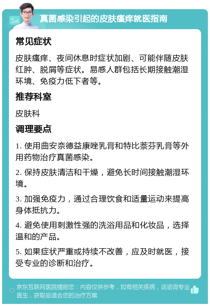 真菌感染引起的皮肤瘙痒就医指南 常见症状 皮肤瘙痒、夜间休息时症状加剧、可能伴随皮肤红肿、脱屑等症状。易感人群包括长期接触潮湿环境、免疫力低下者等。 推荐科室 皮肤科 调理要点 1. 使用曲安奈德益康唑乳膏和特比萘芬乳膏等外用药物治疗真菌感染。 2. 保持皮肤清洁和干燥，避免长时间接触潮湿环境。 3. 加强免疫力，通过合理饮食和适量运动来提高身体抵抗力。 4. 避免使用刺激性强的洗浴用品和化妆品，选择温和的产品。 5. 如果症状严重或持续不改善，应及时就医，接受专业的诊断和治疗。