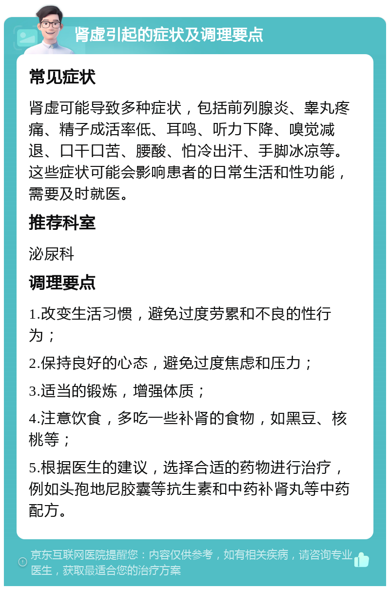 肾虚引起的症状及调理要点 常见症状 肾虚可能导致多种症状，包括前列腺炎、睾丸疼痛、精子成活率低、耳鸣、听力下降、嗅觉减退、口干口苦、腰酸、怕冷出汗、手脚冰凉等。这些症状可能会影响患者的日常生活和性功能，需要及时就医。 推荐科室 泌尿科 调理要点 1.改变生活习惯，避免过度劳累和不良的性行为； 2.保持良好的心态，避免过度焦虑和压力； 3.适当的锻炼，增强体质； 4.注意饮食，多吃一些补肾的食物，如黑豆、核桃等； 5.根据医生的建议，选择合适的药物进行治疗，例如头孢地尼胶囊等抗生素和中药补肾丸等中药配方。