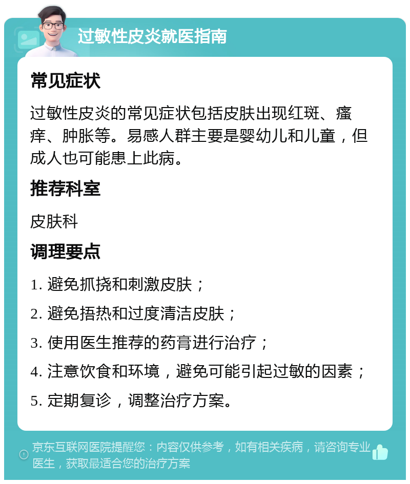 过敏性皮炎就医指南 常见症状 过敏性皮炎的常见症状包括皮肤出现红斑、瘙痒、肿胀等。易感人群主要是婴幼儿和儿童，但成人也可能患上此病。 推荐科室 皮肤科 调理要点 1. 避免抓挠和刺激皮肤； 2. 避免捂热和过度清洁皮肤； 3. 使用医生推荐的药膏进行治疗； 4. 注意饮食和环境，避免可能引起过敏的因素； 5. 定期复诊，调整治疗方案。