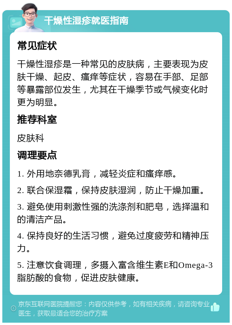 干燥性湿疹就医指南 常见症状 干燥性湿疹是一种常见的皮肤病，主要表现为皮肤干燥、起皮、瘙痒等症状，容易在手部、足部等暴露部位发生，尤其在干燥季节或气候变化时更为明显。 推荐科室 皮肤科 调理要点 1. 外用地奈德乳膏，减轻炎症和瘙痒感。 2. 联合保湿霜，保持皮肤湿润，防止干燥加重。 3. 避免使用刺激性强的洗涤剂和肥皂，选择温和的清洁产品。 4. 保持良好的生活习惯，避免过度疲劳和精神压力。 5. 注意饮食调理，多摄入富含维生素E和Omega-3脂肪酸的食物，促进皮肤健康。