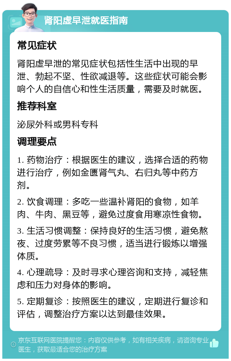 肾阳虚早泄就医指南 常见症状 肾阳虚早泄的常见症状包括性生活中出现的早泄、勃起不坚、性欲减退等。这些症状可能会影响个人的自信心和性生活质量，需要及时就医。 推荐科室 泌尿外科或男科专科 调理要点 1. 药物治疗：根据医生的建议，选择合适的药物进行治疗，例如金匮肾气丸、右归丸等中药方剂。 2. 饮食调理：多吃一些温补肾阳的食物，如羊肉、牛肉、黑豆等，避免过度食用寒凉性食物。 3. 生活习惯调整：保持良好的生活习惯，避免熬夜、过度劳累等不良习惯，适当进行锻炼以增强体质。 4. 心理疏导：及时寻求心理咨询和支持，减轻焦虑和压力对身体的影响。 5. 定期复诊：按照医生的建议，定期进行复诊和评估，调整治疗方案以达到最佳效果。